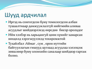 Шууд ардчилал
 Иргэд нь сонгогдсон буюу томилогдсон албан
тушаалтнаар дамжуужлалгүй нийгмийн аливаа
асуудлыг шийдвэрлэхэд өөрсдөө биеэр оролцдог
 Ийм хэлбэр нь харьцангуй цөөн хүнийг хамарсан
нөхцөлд хэрэгжүүлэхэд тохиромжтой
 Тухайлбал :Аймаг , сум , орон нутгийн
байгууллагын гишүүд цуглаад асуудлаа хэлэлцэж
зөвшлөөр буюу олонхийн саналаар шийдвэр гаргаж
болно.
 