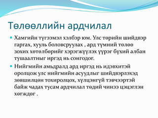 Төлөөллийн ардчилал
 Хамгийн түгээмэл хэлбэр юм. Улс төрийн шийдвэр
гаргах, хууль боловсруулах , ард түмний төлөө
зохих хөтөлбөрийг хэрэгжүүлэх үүрэг бүхий албан
тушаалтныг иргэд нь сонгодог.
 Нийгмийн амьдралд ард иргэд нь идэвхитэй
оролцож улс нийгмийн асуудлыг шийдвэрлэхэд
зөвшилцөн тохиролцох, хүлцэнгүй тэвчээртэй
байж чадах тусам ардчилал төдий чинээ цэцэглэн
хөгждөг .
 