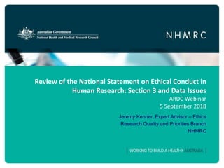 Review of the National Statement on Ethical Conduct in
Human Research: Section 3 and Data Issues
ARDC Webinar
5 September 2018
Jeremy Kenner, Expert Advisor – Ethics
Research Quality and Priorities Branch
NHMRC
 