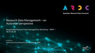 PRESENTED BY
Research Data Management – an
Australian perspective
Responsible Research Data Management Workshop – RMIT –
18-25.03.19
Richard Ferrers, Research Data Specialist, ARDC
 