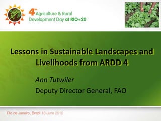 Lessons in Sustainable Landscapes and
      Livelihoods from ARDD 4
      Ann Tutwiler
      Deputy Director General, FAO
 