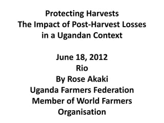 Protecting Harvests
The Impact of Post-Harvest Losses
      in a Ugandan Context

        June 18, 2012
             Rio
        By Rose Akaki
   Uganda Farmers Federation
   Member of World Farmers
         Organisation
 