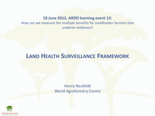 18 June 2012, ARDD learning event 12:
How can we measure the multiple benefits for smallholder farmers that
                       underlie resilience?




   LAND HEALTH SURVEILLANCE FRAMEWORK



                         Henry Neufeldt
                    World Agroforestry Centre
 