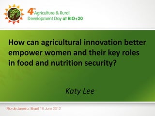 How can agricultural innovation better
empower women and their key roles
in food and nutrition security?


               Katy Lee
 