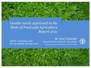 Gender needs expressed in the
State of Food and Agriculture
                 Report 2011
                                                M. Ann Tutwiler
ARDD Learning event           Deputy Director General - Knowledge
Rio de Janeiro 18 June 2012    Food and Agriculture Organization of the United Nations
 
