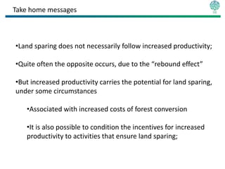 Take home messages



•Land sparing does not necessarily follow increased productivity;

•Quite often the opposite occurs, due to the “rebound effect”

•But increased productivity carries the potential for land sparing,
under some circumstances

   •Associated with increased costs of forest conversion

   •It is also possible to condition the incentives for increased
   productivity to activities that ensure land sparing;
 