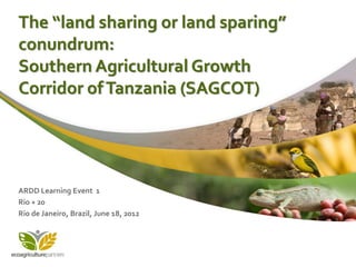 The “land sharing or land sparing”
conundrum:
Southern Agricultural Growth
Corridor of Tanzania (SAGCOT)




ARDD Learning Event 1
Rio + 20
Rio de Janeiro, Brazil, June 18, 2012
 