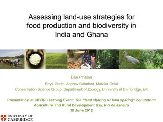 Assessing land-use strategies for
          food production and biodiversity in
                  India and Ghana




                                    Ben Phalan
                     Rhys Green, Andrew Balmford, Malvika Onial
    Conservation Science Group, Department of Zoology, University of Cambridge, UK

Presentation at CIFOR Learning Event: The “land sharing or land sparing” conundrum
                Agriculture and Rural Development Day, Rio de Janeiro
                                    18 June 2012
 