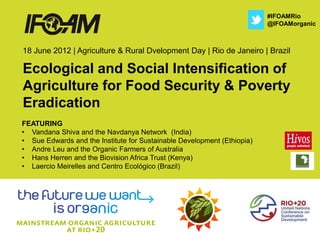 #IFOAMRio
                                                                         @IFOAMorganic



18 June 2012 | Agriculture & Rural Dvelopment Day | Rio de Janeiro | Brazil

Ecological and Social Intensification of
Agriculture for Food Security & Poverty
Eradication
FEATURING
• Vandana Shiva and the Navdanya Network (India)
• Sue Edwards and the Institute for Sustainable Development (Ethiopia)
• Andre Leu and the Organic Farmers of Australia
• Hans Herren and the Biovision Africa Trust (Kenya)
• Laercio Meirelles and Centro Ecológico (Brazil)
 