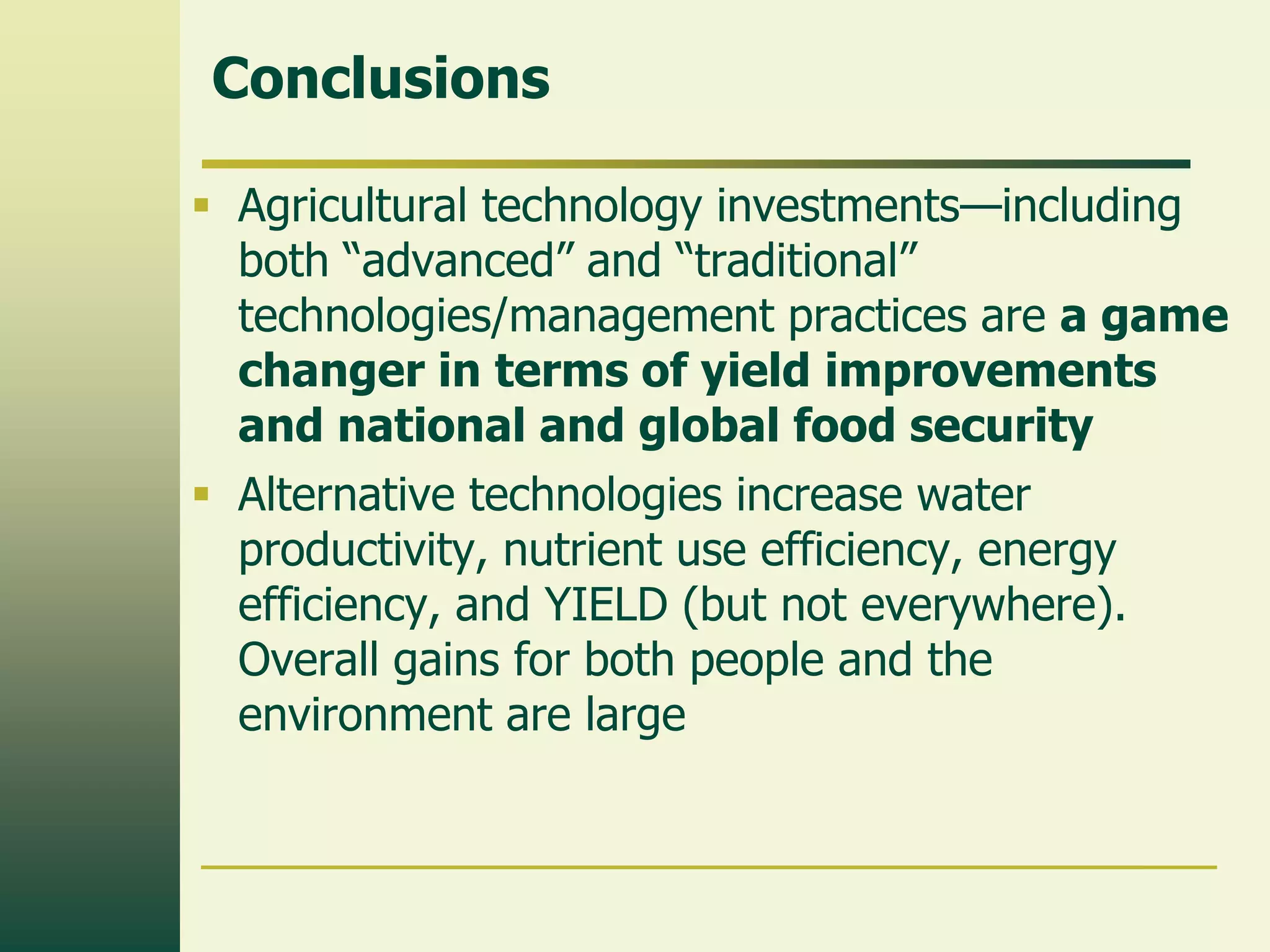 Conclusions

 Agricultural technology investments—including
  both “advanced” and “traditional”
  technologies/management practices are a game
  changer in terms of yield improvements
  and national and global food security
 Alternative technologies increase water
  productivity, nutrient use efficiency, energy
  efficiency, and YIELD (but not everywhere).
  Overall gains for both people and the
  environment are large
 