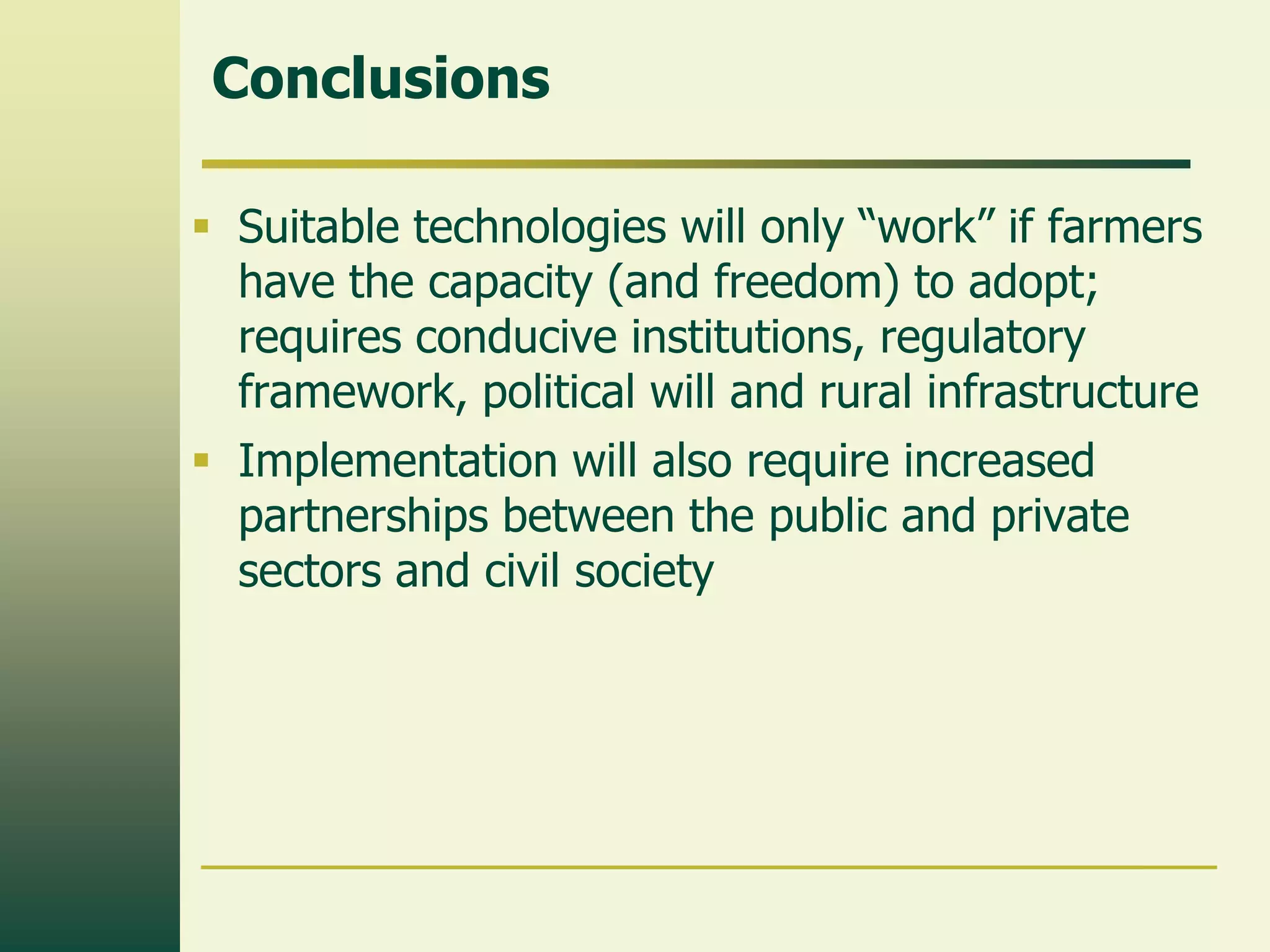 Conclusions

 Suitable technologies will only “work” if farmers
  have the capacity (and freedom) to adopt;
  requires conducive institutions, regulatory
  framework, political will and rural infrastructure
 Implementation will also require increased
  partnerships between the public and private
  sectors and civil society
 