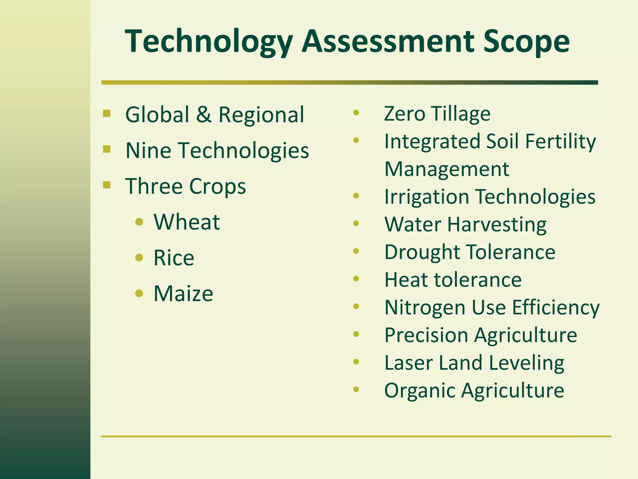 Technology Assessment Scope
 Global & Regional   •   Zero Tillage
 Nine Technologies   •   Integrated Soil Fertility
                          Management
 Three Crops         •   Irrigation Technologies
   • Wheat            •   Water Harvesting
   • Rice             •   Drought Tolerance
                      •   Heat tolerance
   • Maize
                      •   Nitrogen Use Efficiency
                      •   Precision Agriculture
                      •   Laser Land Leveling
                      •   Organic Agriculture
 