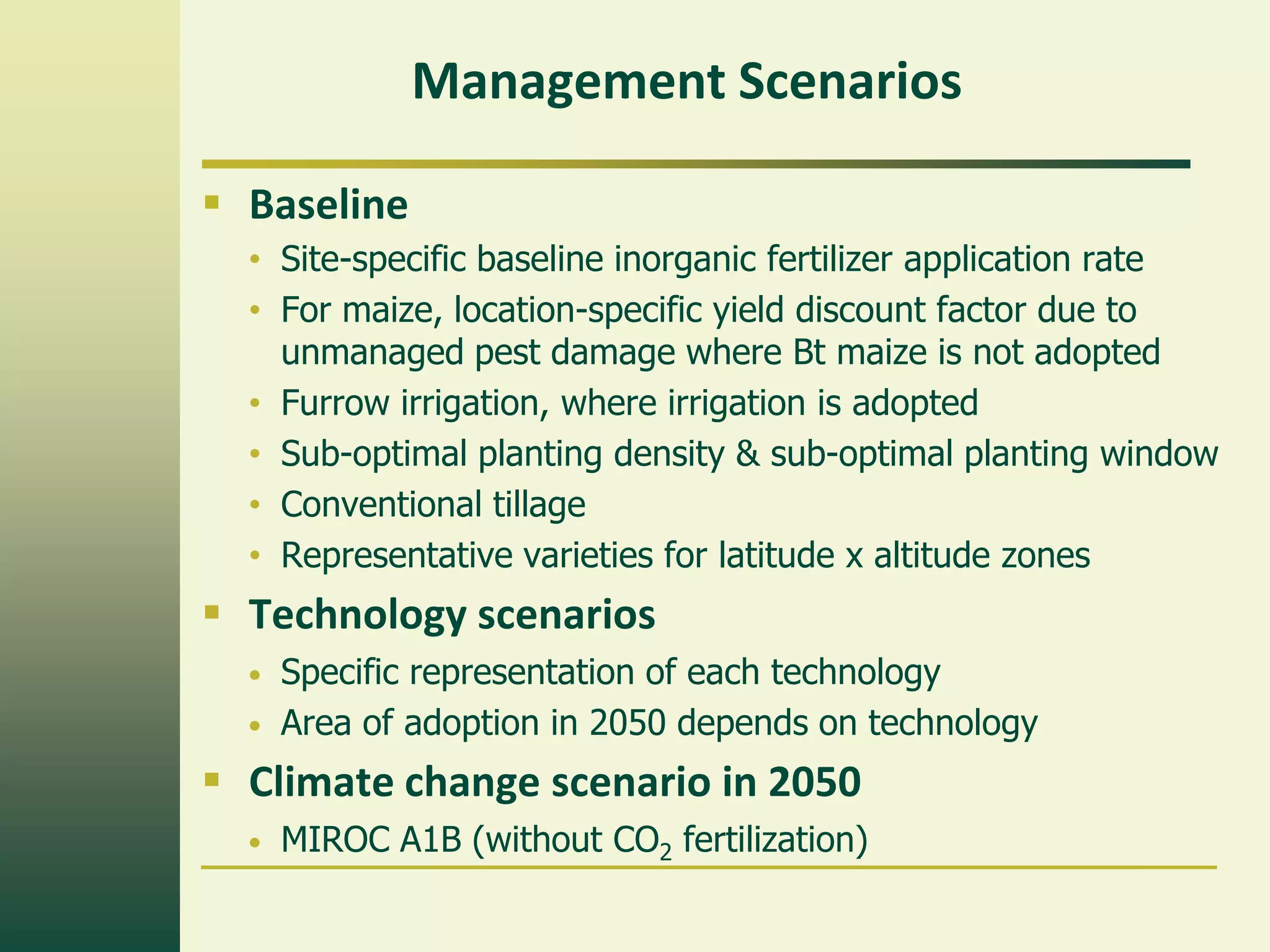 Management Scenarios

 Baseline
  • Site-specific baseline inorganic fertilizer application rate
  • For maize, location-specific yield discount factor due to
    unmanaged pest damage where Bt maize is not adopted
  • Furrow irrigation, where irrigation is adopted
  • Sub-optimal planting density & sub-optimal planting window
  • Conventional tillage
  • Representative varieties for latitude x altitude zones
 Technology scenarios
  •   Specific representation of each technology
  •   Area of adoption in 2050 depends on technology
 Climate change scenario in 2050
  •   MIROC A1B (without CO2 fertilization)
 