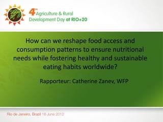 How can we reshape food access and
 consumption patterns to ensure nutritional
needs while fostering healthy and sustainable
         eating habits worldwide?
        Rapporteur: Catherine Zanev, WFP
 
