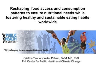 Reshaping food access and consumption
   patterns to ensure nutritional needs while
fostering healthy and sustainable eating habits
                   worldwide




          Cristina Tirado von der Pahlen, DVM, MS, PhD
         PHI Center for Public Health and Climate Change
 