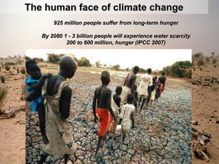 The human face of climate change
       925 million people suffer from long-term hunger

   By 2080 1 - 3 billion people will experience water scarcity
            200 to 600 million, hunger (IPCC 2007)
 