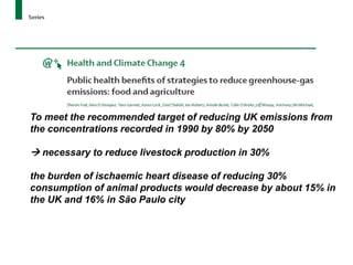 To meet the recommended target of reducing UK emissions from
the concentrations recorded in 1990 by 80% by 2050

 necessary to reduce livestock production in 30%

the burden of ischaemic heart disease of reducing 30%
consumption of animal products would decrease by about 15% in
the UK and 16% in São Paulo city
 
