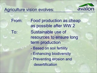 Agriculture vision evolves:

   From:      Food production as cheap
              as possible after WW 2
   To:        Sustainable use of
              resources to ensure long
              term production
              - Based on soil fertility
              - Enhancing biodiversity
              - Preventing erosion and
               desertification
 