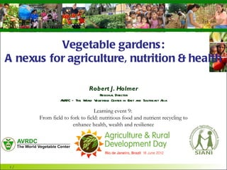 The World Vegetable Center
vegetables + development




            Vegetable gardens:
     A nexus for agriculture, nutrition &
                   health
                                         Robert J. Holmer
                                           Regional Director
                       AVRDC – The World Vegetable Center in East and Southeast Asia

                                           Learning event 9:
                 From field to fork to field: nutritious food and nutrient recycling to
                                enhance health, wealth and resilience




1/                                                                                        www.avrdc.org
 
