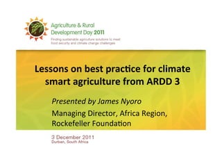 Lessons	
  on	
  best	
  prac-ce	
  for	
  climate	
  
  smart	
  agriculture	
  from	
  ARDD	
  3	
  	
  
     Presented	
  by	
  James	
  Nyoro	
  
     Managing	
  Director,	
  Africa	
  Region,	
  
     Rockefeller	
  Founda6on	
  	
  
 