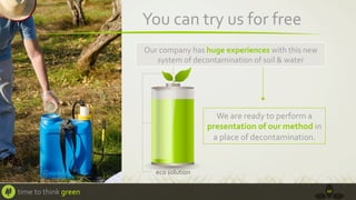 You	
  can	
  try	
  us	
  for	
  free	
  
Our	
  company	
  has	
  huge	
  experiences	
  with	
  this	
  new	
  
system	
  of	
  decontamination	
  of	
  soil	
  &	
  water	
  	
  

We	
  are	
  ready	
  to	
  perform	
  a	
  
presentation	
  of	
  our	
  method	
  in	
  
a	
  place	
  of	
  decontamination.	
  

time	
  to	
  think	
  green	
  

10	
  

 