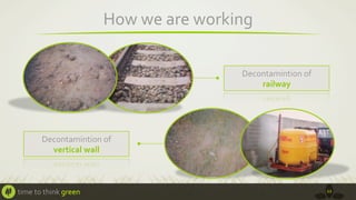 How	
  we	
  are	
  working	
  
Decontamintion	
  of	
  	
  
railway	
  

Decontamintion	
  of	
  	
  
vertical	
  wall	
  

time	
  to	
  think	
  green	
  

12	
  

 