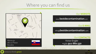 Where	
  you	
  can	
  ﬁnd	
  us	
  
Our	
  WEBSITE	
  

bestdecontamination.com	
  

www.

Our	
  E-­‐MAIL	
  
info@bestdecontamination.com	
  

Hlavna	
  50	
  
080	
  01	
  Presov	
  
Slovakia	
  

time	
  to	
  think	
  green	
  

Our	
  CONTACTS	
  
Victor	
  Engler	
  	
  

+421	
  911	
  660	
  550	
  

14	
  

 