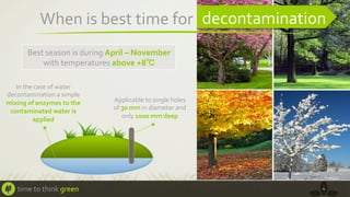 When	
  is	
  best	
  time	
  for	
   decontamination	
  
Best	
  season	
  is	
  during	
  April	
  –	
  November	
  
with	
  temperatures	
  above	
  +8℃	
  
In	
  the	
  case	
  of	
  water	
  
decontamination	
  a	
  simple	
  
mixing	
  of	
  enzymes	
  to	
  the	
  
contaminated	
  water	
  is	
  
applied	
  	
  

time	
  to	
  think	
  green	
  

Applicable	
  to	
  single	
  holes	
  
of	
  30	
  mm	
  in	
  diameter	
  and	
  
only	
  1000	
  mm	
  deep	
  

4	
  

 