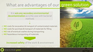 What	
  are	
  advantages	
  of	
  our	
  	
   green	
  solution	
  
It	
  is	
  w/o	
  any	
  secondary	
  environmental	
  
decontamination	
  as	
  is	
  the	
  case	
  with	
  bacterial	
  
methods	
  	
  

o  NO	
  costs	
  for	
  excavation	
  &	
  transport	
  of	
  contaminated	
  materials	
  
o  NO	
  costs	
  for	
  purchase	
  &	
  transport	
  of	
  materials	
  for	
  ﬁlling	
  	
  
o  NO	
  risk	
  of	
  eventual	
  crashes	
  during	
  transporting	
  	
  
o  NO	
  hazardeous	
  transporting	
  of	
  materials	
  

increased	
  safety	
  of	
  the	
  work	
  &	
  environment	
  	
  
time	
  to	
  think	
  green	
  

6	
  

 