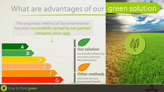 What	
  are	
  advantages	
  of	
  our	
  	
   green	
  solution	
  
The	
  enzymatic	
  method	
  of	
  decontamination	
  
has	
  been	
  successfully	
  carried	
  by	
  our	
  partner	
  
company	
  since	
  1995	
  	
  

A	
  

Our	
  solution	
  

B	
  
D	
  

eco	
  friendly	
  without	
  any	
  
secondary	
  environm.	
  
decontamination	
  	
  

E	
  
F	
  

Other	
  methods	
  

G	
  
time	
  to	
  think	
  green	
  

which	
  are	
  not	
  very	
  
environment	
  friendly	
  
7	
  

 