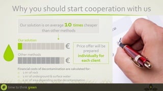 Why	
  you	
  should	
  start	
  cooperation	
  with	
  us	
  
10	
  

Our	
  solution	
  is	
  on	
  average	
  
times	
  cheaper	
  
than	
  other	
  methods	
  
Our	
  solution	
  

Other	
  methods	
  

€	
  
€	
  

Price	
  oﬀer	
  will	
  be	
  
prepared	
  
individually	
  for	
  
each	
  client	
  

Financial	
  costs	
  of	
  decontamination	
  are	
  calculated	
  for:	
  
o  1	
  m3	
  of	
  rock	
  
o  1	
  m3	
  of	
  underground	
  &	
  surface	
  water	
  	
  
o  1	
  m2	
  of	
  area	
  depending	
  on	
  the	
  decontamination	
  

time	
  to	
  think	
  green	
  

9	
  

 