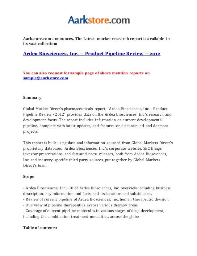 Aarkstore.com announces, The Latest market research report is available in
its vast collection:
Ardea Biosciences, Inc. – Product Pipeline Review – 2012
You can also request for sample page of above mention reports on
sample@aarkstore.com
Summary
Global Market Direct’s pharmaceuticals report, “Ardea Biosciences, Inc. - Product
Pipeline Review - 2012” provides data on the Ardea Biosciences, Inc.’s research and
development focus. The report includes information on current developmental
pipeline, complete with latest updates, and features on discontinued and dormant
projects.
This report is built using data and information sourced from Global Markets Direct’s
proprietary databases, Ardea Biosciences, Inc.’s corporate website, SEC filings,
investor presentations and featured press releases, both from Ardea Biosciences,
Inc. and industry-specific third party sources, put together by Global Markets
Direct’s team.
Scope
- Ardea Biosciences, Inc. - Brief Ardea Biosciences, Inc. overview including business
description, key information and facts, and its locations and subsidiaries.
- Review of current pipeline of Ardea Biosciences, Inc. human therapeutic division.
- Overview of pipeline therapeutics across various therapy areas.
- Coverage of current pipeline molecules in various stages of drug development,
including the combination treatment modalities, across the globe.
Table of contents:
 