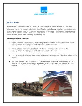 Electrical Works:-
We are having A-1 contractor licence for 33 K.V and above all volts in Andhra Pradesh and
Telangana States. We execute substation electrification works Supply, erection, commissioning &
testing works. We also execute Overhead lines, testing of electrical equipment’s i.e transformers,
panels, Cables, cable trays, Earthling, fault finding etc.
List of Major Projects executed:
 Supply, Erection, Commissioning and Testing of all sub stations from 2008 onwards at M/s.
Krishnapatnam Port Company Limited, Nellore, Andhra Pradesh.
 33kv overhead main unit substation to substation 5 (7 kms) double circuit at M/s.
Krishnapatnam Port Company Limited, Nellore, Andhra Pradesh.
 11 KV overhead line for sea water intake and outfall system 6.5 km APGENCO Nellore Power
Project.
 Executing Supply of Air Compressors, LT & HT Electrical cables to Kalwakurthy Lift Irrigation
Scheme (2nd lift) at M/s. Navayuga Engineering Company Limited, Hyderabad, Andhra
Pradesh.
 