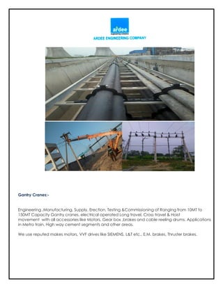 Gantry Cranes:-
Engineering ,Manufacturing, Supply, Erection, Testing &Commissioning of Ranging from 10MT to
150MT Capacity Gantry cranes, electrical operated Long travel, Cross travel & Hoist
movement with all accessories like Motors, Gear box ,brakes and cable reeling drums. Applications
in Metro train, High way cement segments and other areas.
We use reputed makes motors, VVF drives like SIEMENS, L&T etc., E.M. brakes, Thruster brakes.
 