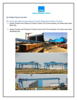 List of Major Projects executed:
M/s. Navayuga Engineering Company Limited, Hyderabad, Andhra Pradesh.
 Supply, Erection and Testing of 2 Gantry Cranes (150 Tonne Capacity, 24 meters span each)
Bihar Site.
 Supply, Erection and Testing of 2 Gantry Cranes (125 Tonne Capacity, 24 meters span each)
Ghaziabad Site.
 