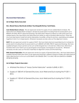 Structural Steel Fabrication:-
List of Major Works Executed
M/s. Bharat Heavy Electricals Limited, Tiruchirapalli (Trichy), Tamil Nadu.
Auto Welded Beam & Boxes: We are approved vendor for supply of Auto welded Beams & Boxes. We
fabricated Auto Welded Beam & Boxes in all sizes for power plants including those for power plants up to
800MW with BHEL-TRICHY approved Drawings. We fabricated H Beams & I Beams as well as Box type auto
welded beams. Box type beams are fabricated from plates as well as standard rolled sections. These are
structural steel beams made from prime steel plates; by profile cutting into sections, assembling and welded
together to form H or I shape beams. Wherever necessary we also carry out the alignment checks.
DUCT: We are approved vendor for supply of DUCT. We have fabricated and assembled ducts in all sizes for
power plants including those for power plants up to 800MW with BHEL-TRICHY approved Drawings. We have
supplied all types of duct sections so far such as Rectangular Duct, Circular Duct, Elbow Duct, Bend Duct,
Transition DUCT and T DUCT such as rectangular to rectangular, rectangular to circular etc. Wherever
necessary we also carry out the DUCT Assembly for alignment checks and Pre Matching.
BHEL General Fabrication: We are approved vendor for supply of General fabrication.. We have fabricated &
supplied General Fabrication items as per approved Drawings in different Shapes & Profiles with fabricated all
types rolled Sections so far such as ISA 40x40 to ISA 200x200, ISMC 75 to ISMC 400 and ISMB100 to ISMB600,
WPHB700,WPLB700.
List of Major Projects Executed:-
 Attained the status of “Away Centre Fabricator” vendor to BHEL in 2011.
 Supply of 1300 MT of General Structure, Auto Weld and Ducts during the FY 2011 –
2012.
 Supply of 1100 MT of General Structure, Auto Weld and Ducts during the FY 2012 –
2013.
 