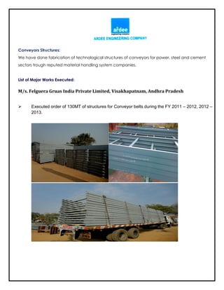 Conveyors Structures:
We have done fabrication of technological structures of conveyors for power, steel and cement
sectors trough reputed material handling system companies.
List of Major Works Executed:
M/s. Felguera Gruas India Private Limited, Visakhapatnam, Andhra Pradesh
 Executed order of 130MT of structures for Conveyor belts during the FY 2011 – 2012, 2012 –
2013.
 