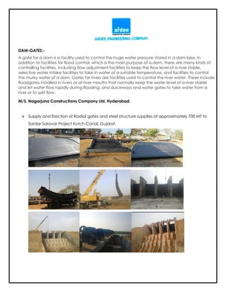 DAM-GATES:-
A gate for a dam is a facility used to control the huge water pressure stored in a dam lake. In
addition to facilities for flood control, which is the main purpose of a dam, there are many kinds of
controlling facilities, including flow adjustment facilities to keep the flow level of a river stable,
selective water intake facilities to take in water of a suitable temperature, and facilities to control
the murky water of a dam. Gates for rivers are facilities used to control the river water. These include
floodgates installed in rivers or at river mouths that normally keep the water level of a river stable
and let water flow rapidly during flooding, and sluiceways and water gates to take water from a
river or to split flow.
M/S. Nagarjuna Constructions Company Ltd, Hyderabad.
 Supply and Erection of Radial gates and steel structure supplies of approximately 700 MT to
Sardar Sarovar Project Kutch Canal, Gujarat.
 