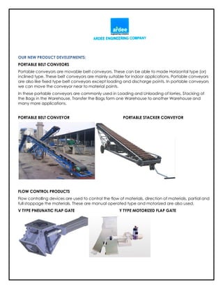 OUR NEW PRODUCT DEVELEPMENTS:
PORTABLE BELT CONVEORS
Portable conveyors are movable belt conveyors. These can be able to made Horizontal type (or)
inclined type. These belt conveyors are mainly suitable for indoor applications. Portable conveyors
are also like fixed type belt conveyors except loading and discharge points. In portable conveyors
we can move the conveyor near to material points.
In these portable conveyors are commonly used in Loading and Unloading of lorries, Stacking of
the Bags in the Warehouse, Transfer the Bags form one Warehouse to another Warehouse and
many more applications.
PORTABLE BELT CONVEYOR PORTABLE STACKER CONVEYOR
FLOW CONTROL PRODUCTS
Flow controlling devices are used to control the flow of materials, direction of materials, partial and
full stoppage the materials. These are manual operated type and motorized are also used.
V TYPE PNEUNATIC FLAP GATE Y TYPE MOTORIZED FLAP GATE
 