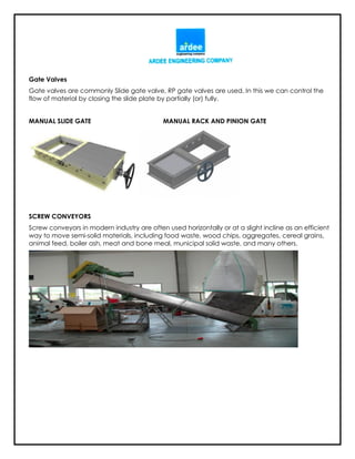 Gate Valves
Gate valves are commonly Slide gate valve, RP gate valves are used. In this we can control the
flow of material by closing the slide plate by partially (or) fully.
MANUAL SLIDE GATE MANUAL RACK AND PINION GATE
SCREW CONVEYORS
Screw conveyors in modern industry are often used horizontally or at a slight incline as an efficient
way to move semi-solid materials, including food waste, wood chips, aggregates, cereal grains,
animal feed, boiler ash, meat and bone meal, municipal solid waste, and many others.
 