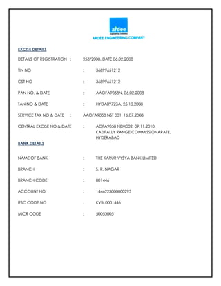 EXCISE DETAILS
DETAILS OF REGISTRATION : 253/2008, DATE 06.02.2008
TIN NO : 36899651212
CST NO : 36899651212
PAN NO. & DATE : AAOFA9058N, 06.02.2008
TAN NO & DATE : HYDA09723A, 25.10.2008
SERVICE TAX NO & DATE : AAOFA9058 NST 001, 16.07.2008
CENTRAL EXCISE NO & DATE : AOFA9058 NEM002, 09.11.2010
KAZIPALLY RANGE COMMISSIONARATE,
HYDERABAD
BANK DETAILS
NAME OF BANK : THE KARUR VYSYA BANK LIMITED
BRANCH : S. R. NAGAR
BRANCH CODE : 001446
ACCOUNT NO : 1446223000000293
IFSC CODE NO : KVBL0001446
MICR CODE : 50053005
 