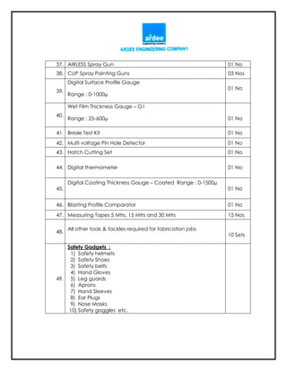 37. AIRLESS Spray Gun 01 No
38. CUP Spray Painting Guns 03 Nos
39.
Digital Surface Profile Gauge
Range : 0-1000µ
01 No
40.
Wet Film Thickness Gauge – G1
Range : 25-600µ 01 No
41. Bresle Test Kit 01 No
42. Multi voltage Pin Hole Detector 01 No
43. Hatch Cutting Set 01 No
44. Digital thermometer 01 No
45.
Digital Coating Thickness Gauge – Coated Range : 0-1500µ
01 No
46. Blasting Profile Comparator 01 No
47. Measuring Tapes 5 Mtrs, 15 Mtrs and 30 Mtrs 15 Nos
48.
All other tools & tackles required for fabrication jobs
10 Sets
49.
Safety Gadgets :
1) Safety helmets
2) Safety Shoes
3) Safety belts
4) Hand Gloves
5) Leg guards
6) Aprons
7) Hand Sleeves
8) Ear Plugs
9) Nose Masks
10) Safety goggles etc.
 