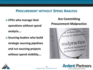 14
Copyright © 2017 - Ardent Partners Ltd.
PROCUREMENT WITHOUT SPEND ANALYSIS
 CPOs who manage their
operations without spend
analysis….
 Sourcing leaders who build
strategic sourcing pipelines
and run sourcing projects
without spend visibility….
Are Committing
Procurement Malpractice
 