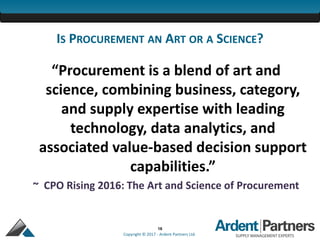 16
Copyright © 2017 - Ardent Partners Ltd.
IS PROCUREMENT AN ART OR A SCIENCE?
“Procurement is a blend of art and
science, combining business, category,
and supply expertise with leading
technology, data analytics, and
associated value-based decision support
capabilities.”
~ CPO Rising 2016: The Art and Science of Procurement
 