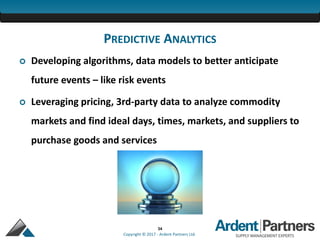 34
Copyright © 2017 - Ardent Partners Ltd.
PREDICTIVE ANALYTICS
 Developing algorithms, data models to better anticipate
future events – like risk events
 Leveraging pricing, 3rd-party data to analyze commodity
markets and find ideal days, times, markets, and suppliers to
purchase goods and services
 