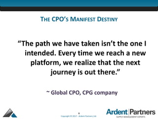 8
Copyright © 2017 - Ardent Partners Ltd.
THE CPO’S MANIFEST DESTINY
“The path we have taken isn’t the one I
intended. Every time we reach a new
platform, we realize that the next
journey is out there.”
~ Global CPO, CPG company
 