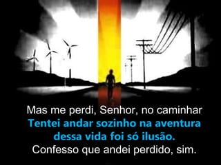 Mas me perdi, Senhor, no caminhar
Tentei andar sozinho na aventura
dessa vida foi só ilusão.
Confesso que andei perdido, sim.
 