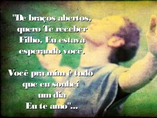 "De braços abertos,"De braços abertos,
quero Te receberquero Te receber
Filho, Eu estavaFilho, Eu estava
esperando você.esperando você.
Você pra mimé tudoVocê pra mimé tudo
que eu sonheique eu sonhei
umdiaumdia
Eu te amo"...Eu te amo"...
 