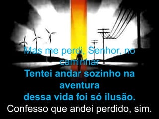 Mas me perdi, Senhor, no
caminhar
Tentei andar sozinho na
aventura
dessa vida foi só ilusão.
Confesso que andei perdido, sim.