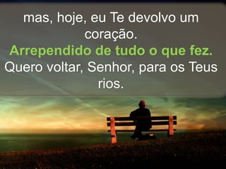 mas, hoje, eu Te devolvo um
coração.
Arrependido de tudo o que fez.
Quero voltar, Senhor, para os Teus
rios.
